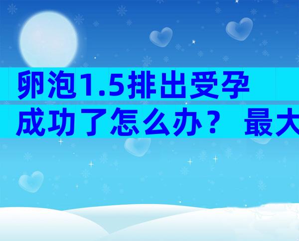 卵泡1.5排出受孕成功了怎么办？ 最大卵泡1.8 1.4多久能成熟排出？